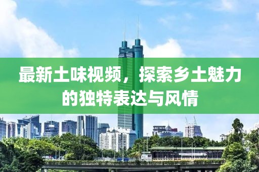 最新土味视频，探索乡土魅力的独特表达与风情