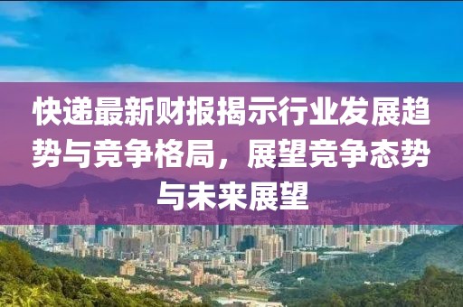 快递最新财报揭示行业发展趋势与竞争格局，展望竞争态势与未来展望