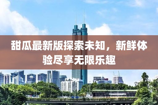 甜瓜最新版探索未知，新鲜体验尽享无限乐趣