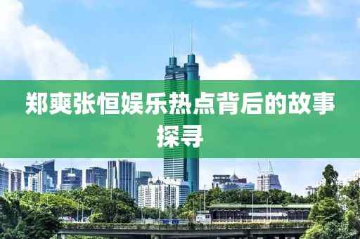 郑爽张恒娱乐热点背后的故事探寻