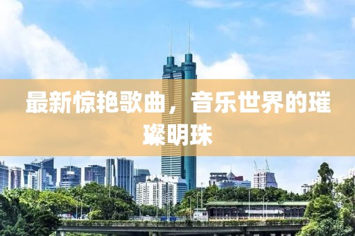 最新惊艳歌曲，音乐世界的璀璨明珠