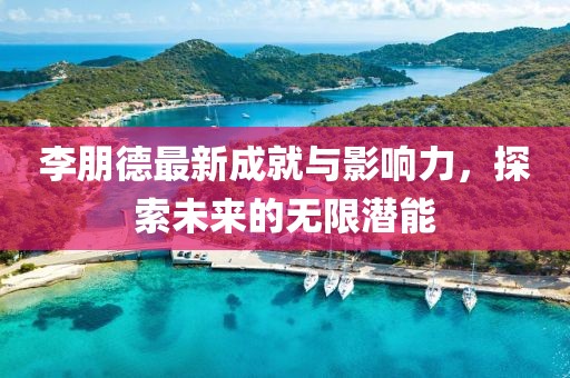 李朋德最新成就与影响力，探索未来的无限潜能