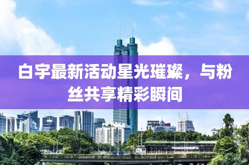 白宇最新活动星光璀璨，与粉丝共享精彩瞬间