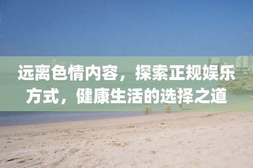 远离色情内容，探索正规娱乐方式，健康生活的选择之道