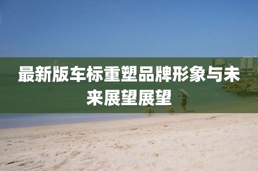 最新版车标重塑品牌形象与未来展望展望