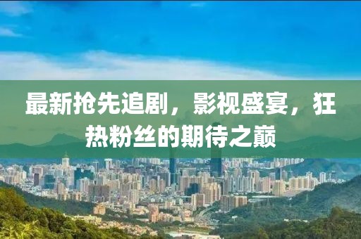 最新抢先追剧，影视盛宴，狂热粉丝的期待之巅