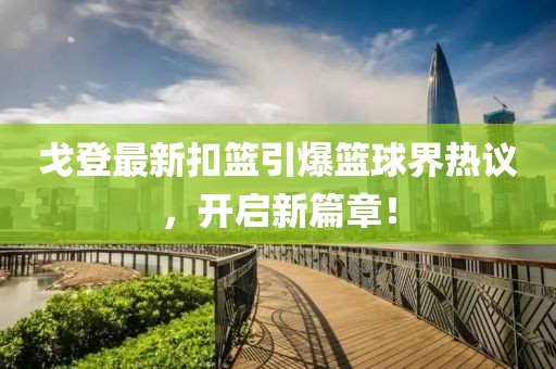 戈登最新扣篮引爆篮球界热议，开启新篇章！