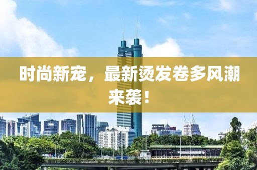 时尚新宠，最新烫发卷多风潮来袭！