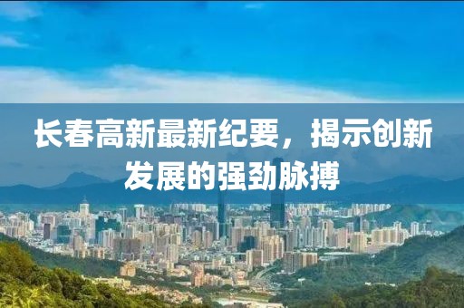 长春高新最新纪要，揭示创新发展的强劲脉搏