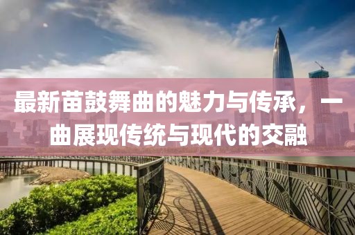 最新苗鼓舞曲的魅力与传承，一曲展现传统与现代的交融