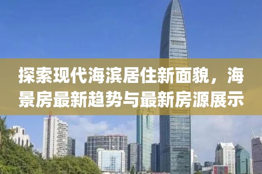 探索现代海滨居住新面貌，海景房最新趋势与最新房源展示