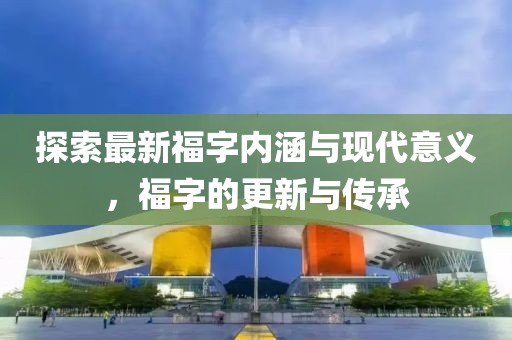 探索最新福字内涵与现代意义，福字的更新与传承