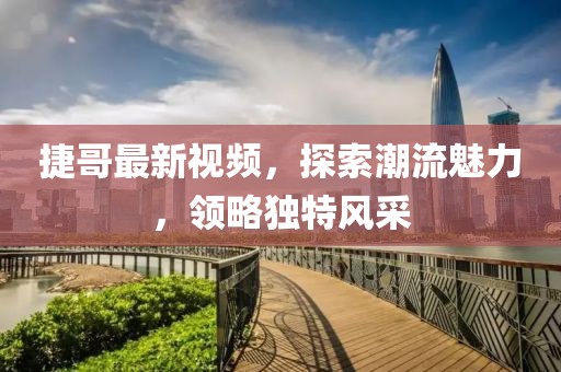 捷哥最新视频，探索潮流魅力，领略独特风采