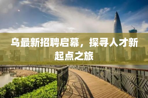 乌最新招聘启幕，探寻人才新起点之旅