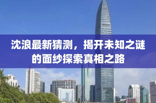 沈浪最新猜测，揭开未知之谜的面纱探索真相之路