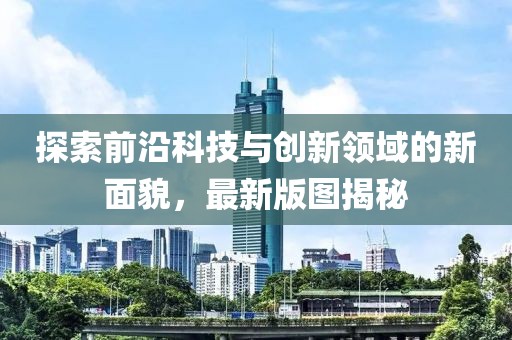 探索前沿科技与创新领域的新面貌，最新版图揭秘