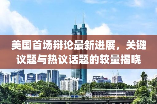 美国首场辩论最新进展，关键议题与热议话题的较量揭晓