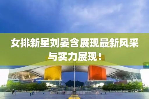 女排新星刘晏含展现最新风采与实力展现！