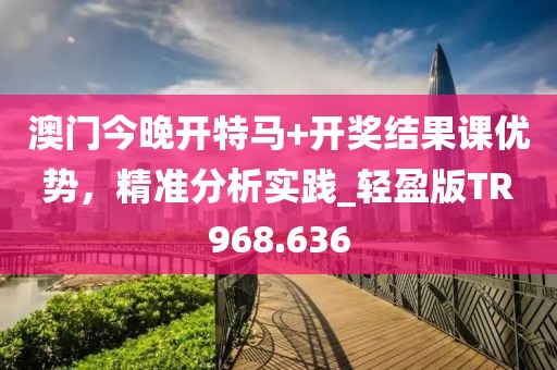 澳门今晚开特马+开奖结果课优势，精准分析实践_轻盈版TR968.636