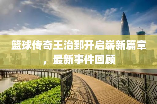 篮球传奇王治郅开启崭新篇章，最新事件回顾