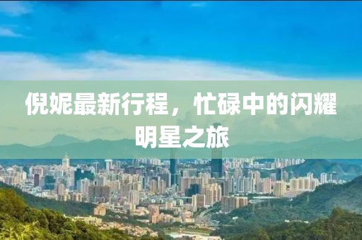 倪妮最新行程，忙碌中的闪耀明星之旅