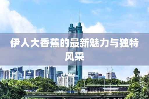 伊人大香蕉的最新魅力与独特风采