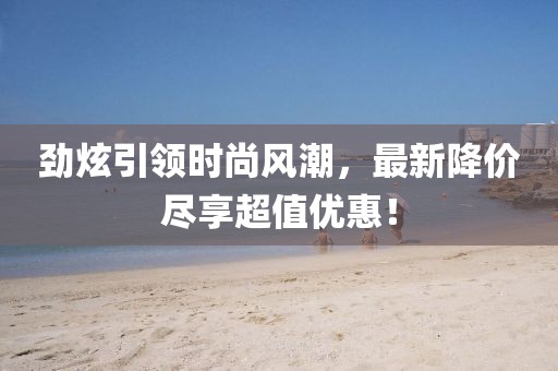劲炫引领时尚风潮，最新降价尽享超值优惠！