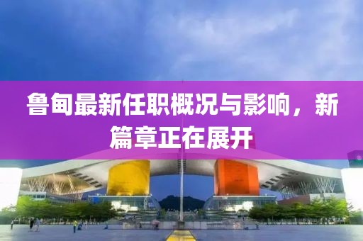 鲁甸最新任职概况与影响，新篇章正在展开