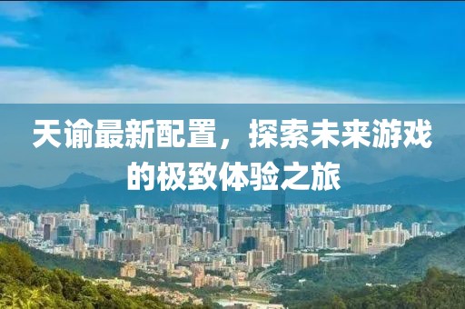 天谕最新配置，探索未来游戏的极致体验之旅