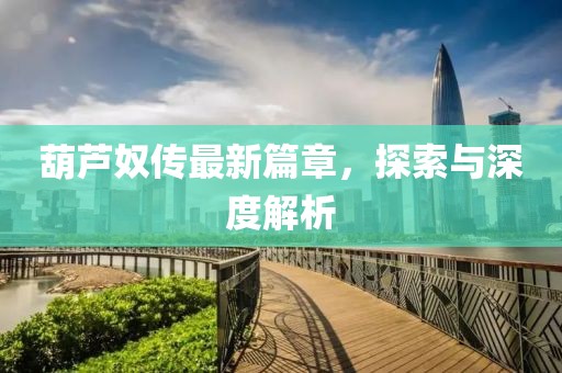 葫芦奴传最新篇章，探索与深度解析