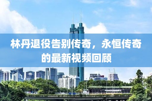 林丹退役告别传奇，永恒传奇的最新视频回顾