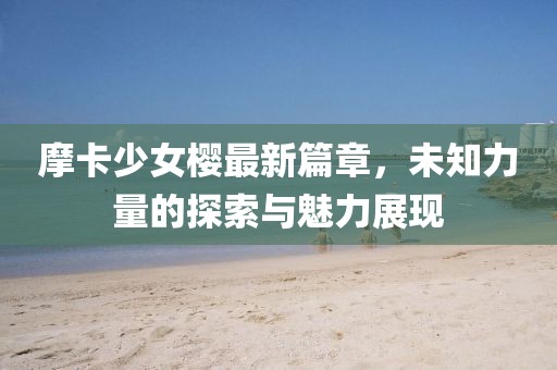 摩卡少女樱最新篇章，未知力量的探索与魅力展现