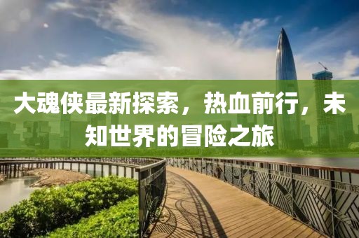 大魂侠最新探索，热血前行，未知世界的冒险之旅