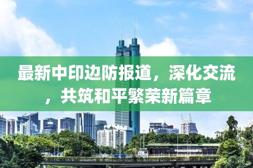 最新中印边防报道，深化交流，共筑和平繁荣新篇章