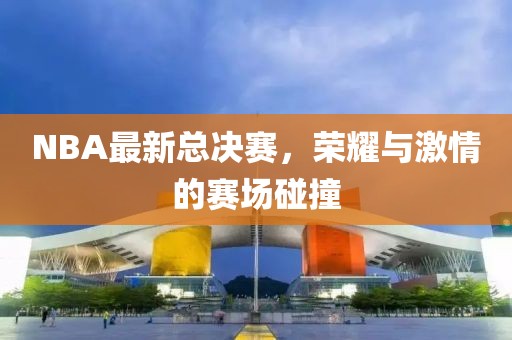 NBA最新总决赛，荣耀与激情的赛场碰撞