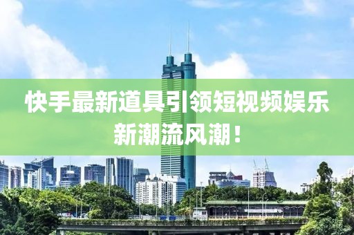 快手最新道具引领短视频娱乐新潮流风潮！
