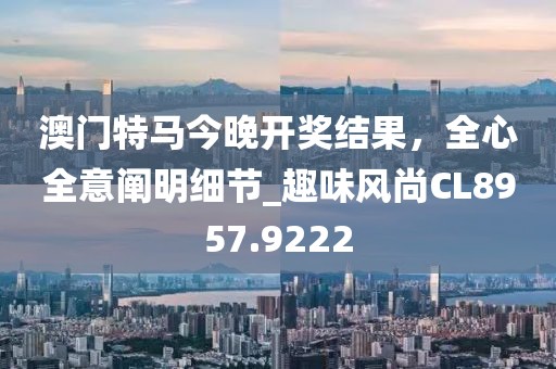 澳门特马今晚开奖结果，全心全意阐明细节_趣味风尚CL8957.9222