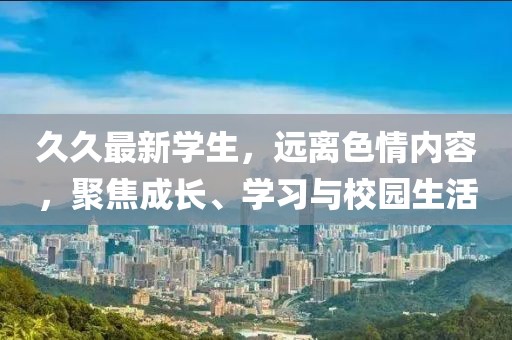 久久最新学生，远离色情内容，聚焦成长、学习与校园生活