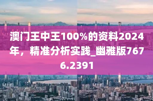 澳门王中王100%的资料2024年，精准分析实践_幽雅版7676.2391