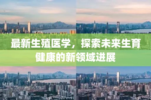 最新生殖医学，探索未来生育健康的新领域进展