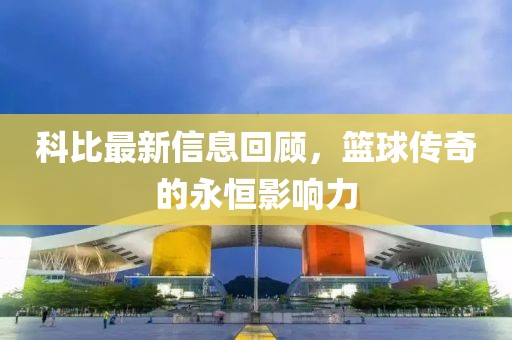 科比最新信息回顾，篮球传奇的永恒影响力