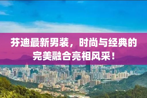芬迪最新男装，时尚与经典的完美融合亮相风采！