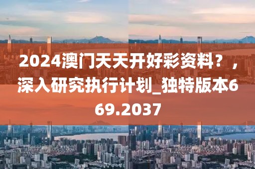 2024澳门天天开好彩资料？，深入研究执行计划_独特版本669.2037
