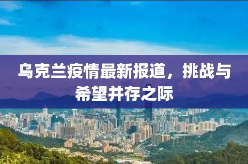 乌克兰疫情最新报道，挑战与希望并存之际
