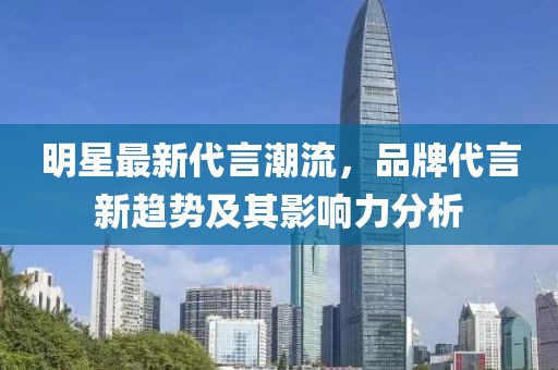 明星最新代言潮流，品牌代言新趋势及其影响力分析