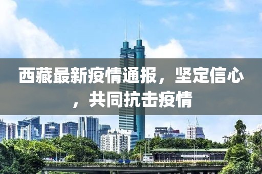西藏最新疫情通报，坚定信心，共同抗击疫情