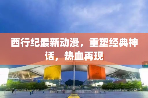 西行纪最新动漫，重塑经典神话，热血再现