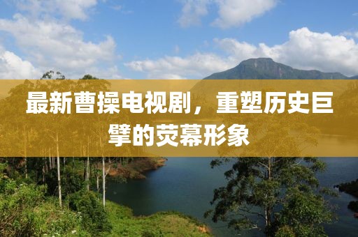 最新曹操电视剧，重塑历史巨擘的荧幕形象
