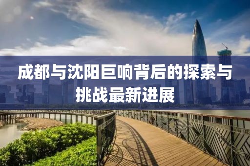 成都与沈阳巨响背后的探索与挑战最新进展