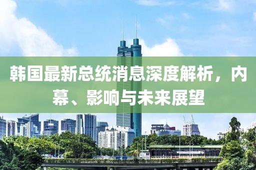 韩国最新总统消息深度解析，内幕、影响与未来展望
